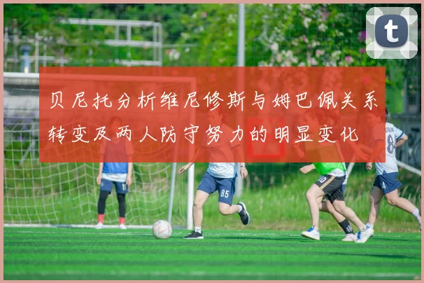 贝尼托分析维尼修斯与姆巴佩关系转变及两人防守努力的明显变化