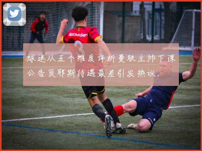 球迷从五个维度评析曼联主帅下课公告莫耶斯待遇最差引发热议