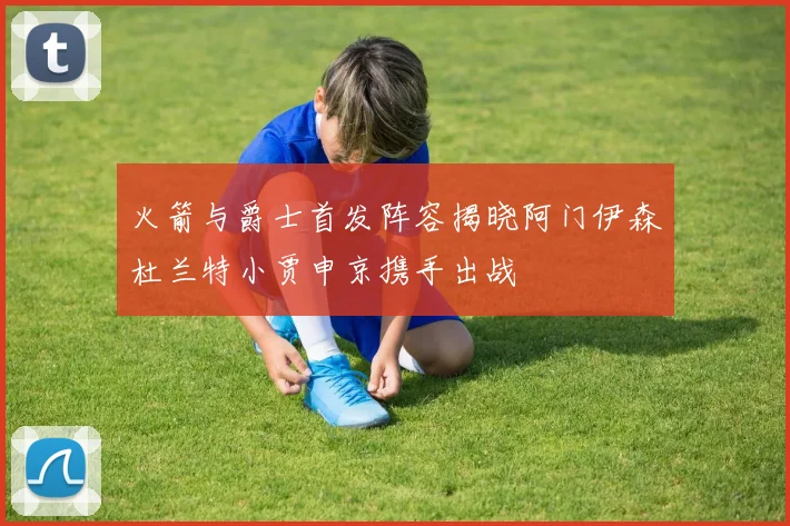 火箭与爵士首发阵容揭晓阿门伊森杜兰特小贾申京携手出战