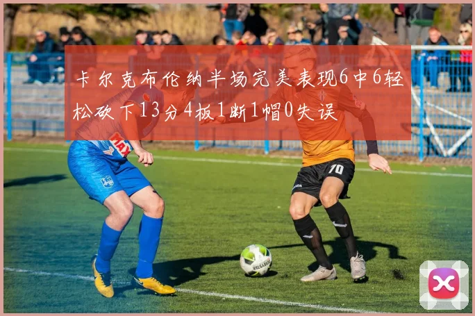 卡尔克布伦纳半场完美表现6中6轻松砍下13分4板1断1帽0失误