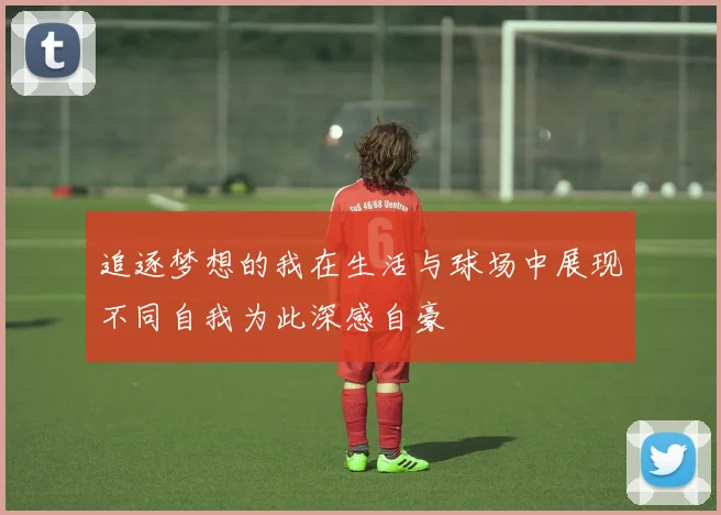 追逐梦想的我在生活与球场中展现不同自我为此深感自豪