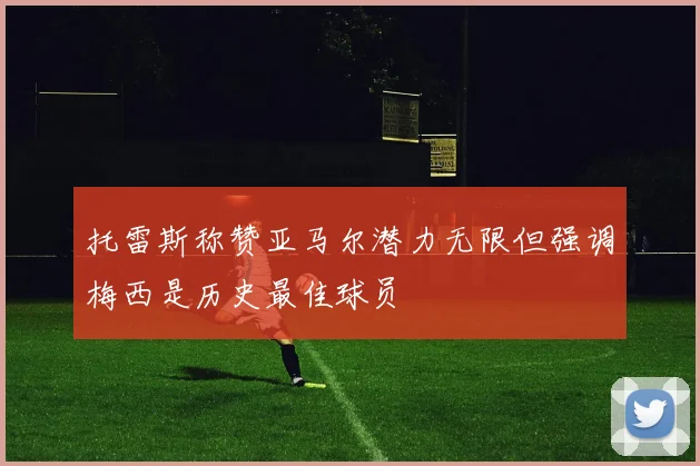 托雷斯称赞亚马尔潜力无限但强调梅西是历史最佳球员