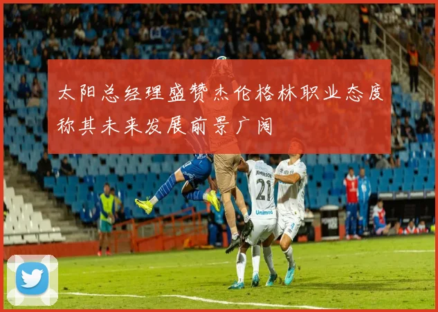 太阳总经理盛赞杰伦格林职业态度称其未来发展前景广阔