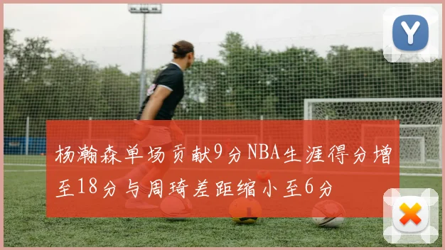 杨瀚森单场贡献9分NBA生涯得分增至18分与周琦差距缩小至6分