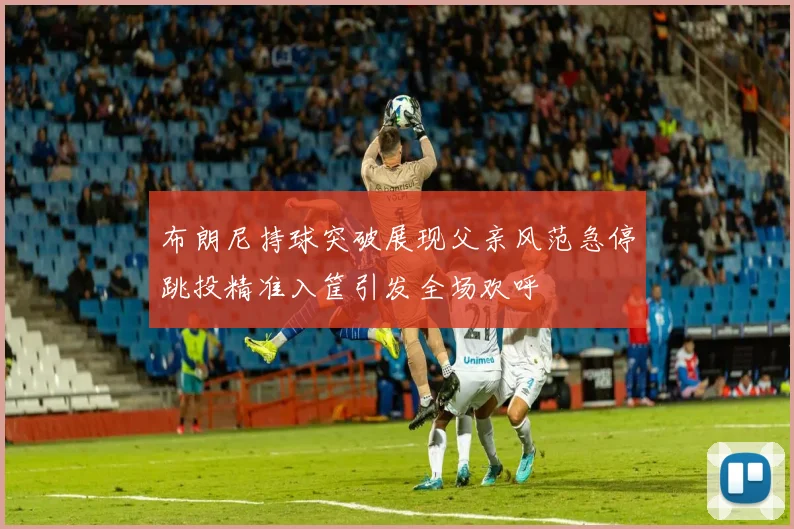布朗尼持球突破展现父亲风范急停跳投精准入筐引发全场欢呼