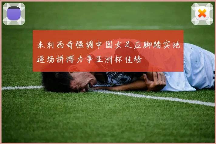 米利西奇强调中国女足应脚踏实地逐场拼搏力争亚洲杯佳绩